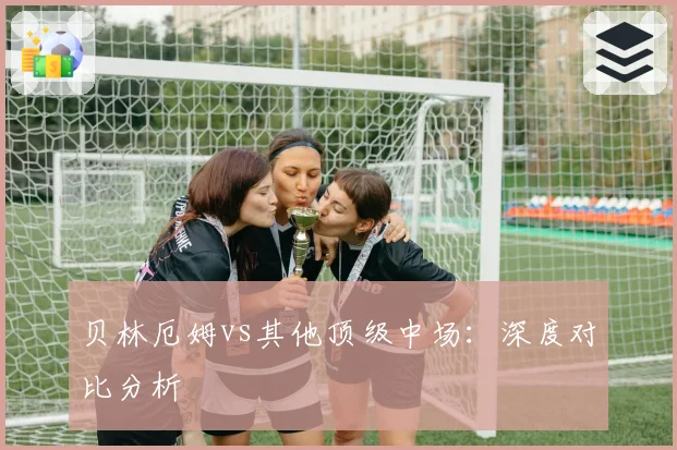 贝林厄姆vs其他顶级中场：深度对比分析