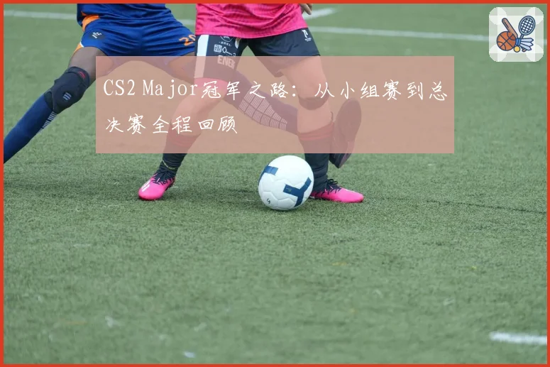 CS2 Major冠军之路：从小组赛到总决赛全程回顾