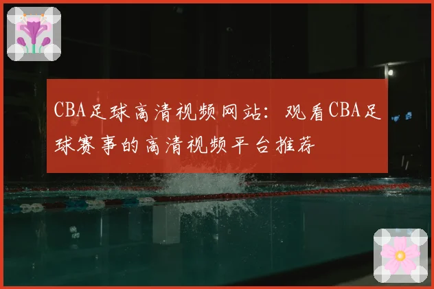 CBA足球高清视频网站：观看CBA足球赛事的高清视频平台推荐