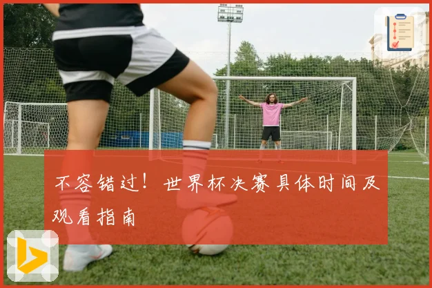 不容错过！世界杯决赛具体时间及观看指南