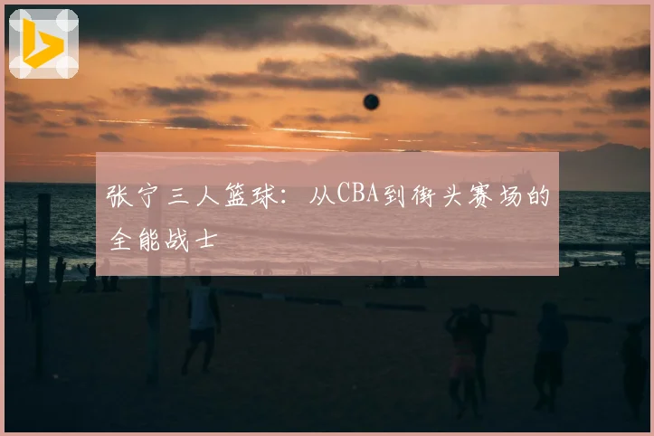 张宁三人篮球：从CBA到街头赛场的全能战士