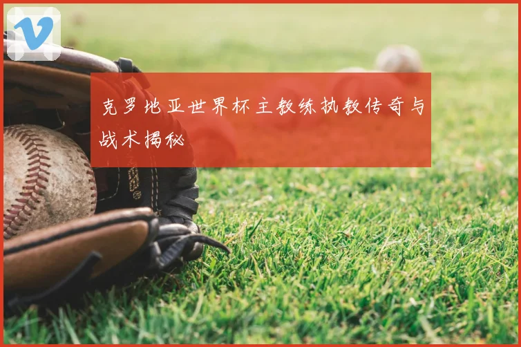 克罗地亚世界杯主教练执教传奇与战术揭秘