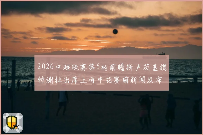 2026中超联赛第5轮前瞻斯卢茨基携特谢拉出席上海申花赛前新闻发布会