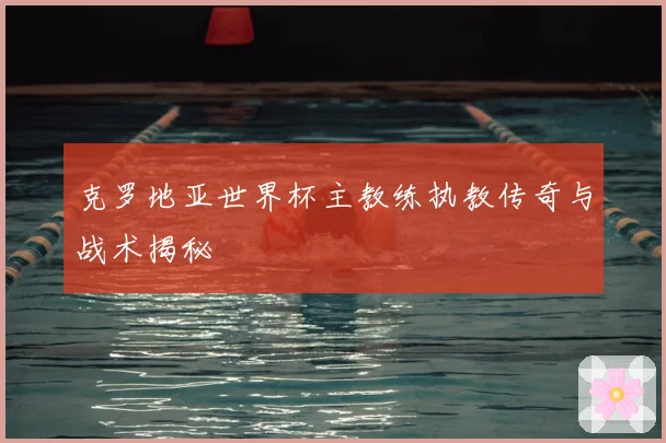 克罗地亚世界杯主教练执教传奇与战术揭秘