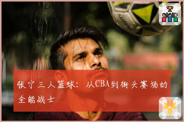 张宁三人篮球：从CBA到街头赛场的全能战士