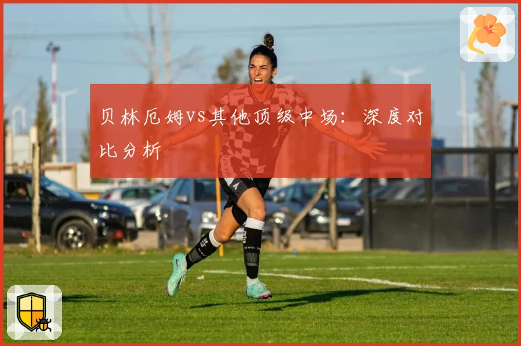 贝林厄姆vs其他顶级中场：深度对比分析